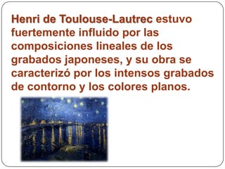 Henri de Toulouse-Lautrec estuvo
fuertemente influido por las
composiciones lineales de los
grabados japoneses, y su obra se
caracterizó por los intensos grabados
de contorno y los colores planos.
 