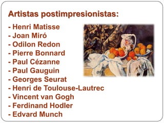 Artistas postimpresionistas:
- Henri Matisse
- Joan Miró
- Odilon Redon
- Pierre Bonnard
- Paul Cézanne
- Paul Gauguin
- Georges Seurat
- Henri de Toulouse-Lautrec
- Vincent van Gogh
- Ferdinand Hodler
- Edvard Munch
 