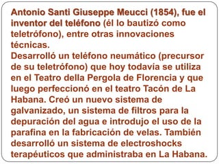 Antonio Santi Giuseppe Meucci (1854), fue el
inventor del teléfono (él lo bautizó como
teletrófono), entre otras innovaciones
técnicas.
Desarrolló un teléfono neumático (precursor
de su teletrófono) que hoy todavía se utiliza
en el Teatro della Pergola de Florencia y que
luego perfeccionó en el teatro Tacón de La
Habana. Creó un nuevo sistema de
galvanizado, un sistema de filtros para la
depuración del agua e introdujo el uso de la
parafina en la fabricación de velas. También
desarrolló un sistema de electroshocks
terapéuticos que administraba en La Habana.
 