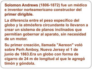 Solomon Andrews (1806-1872) fue un médico
e inventor norteamericano constructor del
primer dirigible.
La diferencia entre el peso específico del
globo y la atmósfera circundante lo llevaron a
crear un sistema de planos inclinados que
permitían gobernar al aparato, sin necesidad
de un motor.
Su primer creación, llamada "Aereon" voló
sobre Perh Amboy, Nueva Jersey el 1 de
junio de 1863.Era un globo con forma de
cigarro de 24 m de longitud al que le agregó
timón y góndola.
 