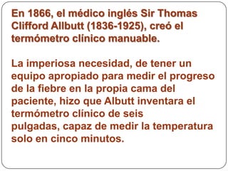 En 1866, el médico inglés Sir Thomas
Clifford Allbutt (1836-1925), creó el
termómetro clínico manuable.

La imperiosa necesidad, de tener un
equipo apropiado para medir el progreso
de la fiebre en la propia cama del
paciente, hizo que Albutt inventara el
termómetro clínico de seis
pulgadas, capaz de medir la temperatura
solo en cinco minutos.
 