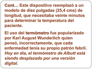 Cont… Este dispositivo reemplazó a un
modelo de diez pulgadas (25,4 cms) de
longitud, que necesitaba veinte minutos
para determinar la temperatura del
paciente.
El uso del termómetro fue popularizado
por Karl August Wunderlich quien
pensó, incorrectamente, que cada
enfermedad tenía su propio patrón febril.
Hoy en día, el termómetro de Albutt está
siendo desplazado por una versión
digital.
 