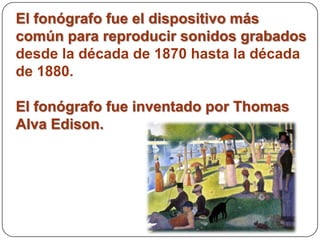 El fonógrafo fue el dispositivo más
común para reproducir sonidos grabados
desde la década de 1870 hasta la década
de 1880.

El fonógrafo fue inventado por Thomas
Alva Edison.
 