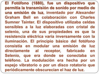 El Fotófono (1880), fue un dispositivo que
permitía la transmisión de sonido por medio de
una emisión de luz, inventado por Alexander
Graham Bell en colaboración con Charles
Sumner Tainter. El dispositivo utilizaba celdas
sensibles a la luz elaboradas con cristal de
selenio, una de sus propiedades es que la
resistencia eléctrica varía inversamente con la
iluminación. El principio básico del fotófono
consistía en modular una emisión de luz
directamente al receptor, fabricado en
Selenio, que era donde se conectaba un
teléfono. La modulación era hecha por un
espejo vibratorio o por un disco rotatorio que
periódicamente obscurecían el haz de luz.
 