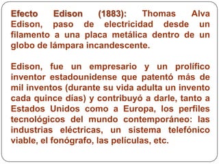 Efecto    Edison    (1883):  Thomas    Alva
Edison, paso de electricidad desde un
filamento a una placa metálica dentro de un
globo de lámpara incandescente.

Edison, fue un empresario y un prolífico
inventor estadounidense que patentó más de
mil inventos (durante su vida adulta un invento
cada quince días) y contribuyó a darle, tanto a
Estados Unidos como a Europa, los perfiles
tecnológicos del mundo contemporáneo: las
industrias eléctricas, un sistema telefónico
viable, el fonógrafo, las películas, etc.
 