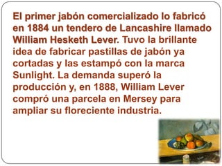 El primer jabón comercializado lo fabricó
en 1884 un tendero de Lancashire llamado
William Hesketh Lever. Tuvo la brillante
idea de fabricar pastillas de jabón ya
cortadas y las estampó con la marca
Sunlight. La demanda superó la
producción y, en 1888, William Lever
compró una parcela en Mersey para
ampliar su floreciente industria.
 