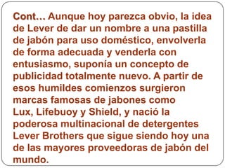 Cont… Aunque hoy parezca obvio, la idea
de Lever de dar un nombre a una pastilla
de jabón para uso doméstico, envolverla
de forma adecuada y venderla con
entusiasmo, suponía un concepto de
publicidad totalmente nuevo. A partir de
esos humildes comienzos surgieron
marcas famosas de jabones como
Lux, Lifebuoy y Shield, y nació la
poderosa multinacional de detergentes
Lever Brothers que sigue siendo hoy una
de las mayores proveedoras de jabón del
mundo.
 