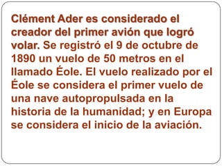 Clément Ader es considerado el
creador del primer avión que logró
volar. Se registró el 9 de octubre de
1890 un vuelo de 50 metros en el
llamado Éole. El vuelo realizado por el
Éole se considera el primer vuelo de
una nave autopropulsada en la
historia de la humanidad; y en Europa
se considera el inicio de la aviación.
 