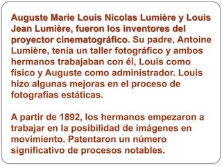 Auguste Marie Louis Nicolas Lumière y Louis
Jean Lumière, fueron los inventores del
proyector cinematográfico. Su padre, Antoine
Lumière, tenía un taller fotográfico y ambos
hermanos trabajaban con él, Louis como
físico y Auguste como administrador. Louis
hizo algunas mejoras en el proceso de
fotografías estáticas.

A partir de 1892, los hermanos empezaron a
trabajar en la posibilidad de imágenes en
movimiento. Patentaron un número
significativo de procesos notables.
 