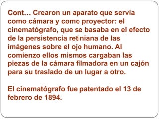 Cont… Crearon un aparato que servía
como cámara y como proyector: el
cinematógrafo, que se basaba en el efecto
de la persistencia retiniana de las
imágenes sobre el ojo humano. Al
comienzo ellos mismos cargaban las
piezas de la cámara filmadora en un cajón
para su traslado de un lugar a otro.

El cinematógrafo fue patentado el 13 de
febrero de 1894.
 