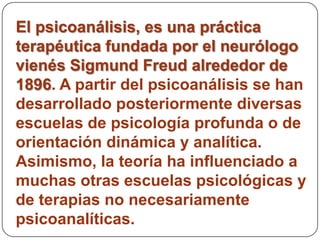 El psicoanálisis, es una práctica
terapéutica fundada por el neurólogo
vienés Sigmund Freud alrededor de
1896. A partir del psicoanálisis se han
desarrollado posteriormente diversas
escuelas de psicología profunda o de
orientación dinámica y analítica.
Asimismo, la teoría ha influenciado a
muchas otras escuelas psicológicas y
de terapias no necesariamente
psicoanalíticas.
 
