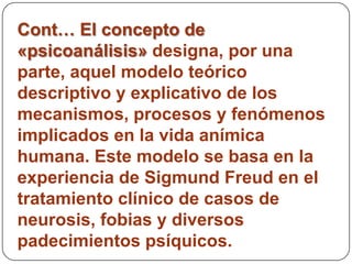 Cont… El concepto de
«psicoanálisis» designa, por una
parte, aquel modelo teórico
descriptivo y explicativo de los
mecanismos, procesos y fenómenos
implicados en la vida anímica
humana. Este modelo se basa en la
experiencia de Sigmund Freud en el
tratamiento clínico de casos de
neurosis, fobias y diversos
padecimientos psíquicos.
 