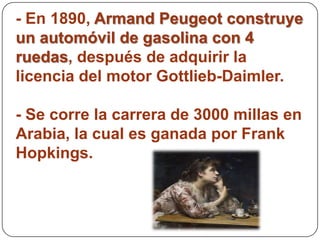 - En 1890, Armand Peugeot construye
un automóvil de gasolina con 4
ruedas, después de adquirir la
licencia del motor Gottlieb-Daimler.

- Se corre la carrera de 3000 millas en
Arabia, la cual es ganada por Frank
Hopkings.
 