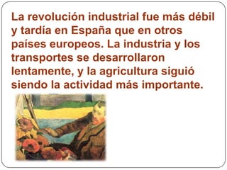 La revolución industrial fue más débil
y tardía en España que en otros
países europeos. La industria y los
transportes se desarrollaron
lentamente, y la agricultura siguió
siendo la actividad más importante.
 
