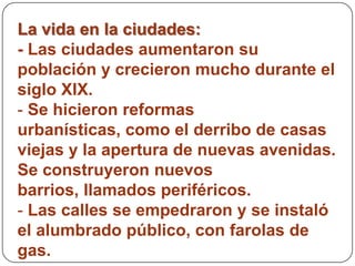 La vida en la ciudades:
- Las ciudades aumentaron su
población y crecieron mucho durante el
siglo XIX.
- Se hicieron reformas
urbanísticas, como el derribo de casas
viejas y la apertura de nuevas avenidas.
Se construyeron nuevos
barrios, llamados periféricos.
- Las calles se empedraron y se instaló
el alumbrado público, con farolas de
gas.
 