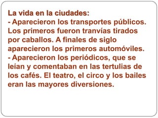 La vida en la ciudades:
- Aparecieron los transportes públicos.
Los primeros fueron tranvías tirados
por caballos. A finales de siglo
aparecieron los primeros automóviles.
- Aparecieron los periódicos, que se
leían y comentaban en las tertulias de
los cafés. El teatro, el circo y los bailes
eran las mayores diversiones.
 