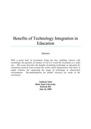 Benefits of Technology Integration in
                Education

                                   Abstract

With a great deal of investment being put into outfitting schools with
technology, the question of whether or not it is worth the investment is a valid
one. This essay describes the benefits of utilizing technology in education by
examining research from around the world which demonstrates that there is
ample evidence for supporting the usage of technology in educational
environments. Recommendations for further research are made at the
conclusion.


                                Anthony Saba
                            Boise State University
                                 EdTech 501
                                July 26, 2009
 