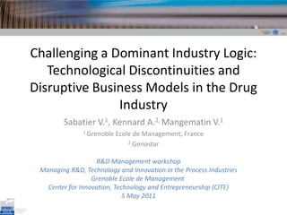 Challenging a Dominant Industry Logic: Technological Discontinuities and Disruptive Business Models in the Drug Industry Sabatier V.1, Kennard A.2, Mangematin V.1 1 Grenoble Ecole de Management, France 2Genostar R&D Management workshop Managing R&D, Technology and Innovation in the Process Industries Grenoble Ecole de Management  Center for Innovation, Technology and Entrepreneurship (CITE) 5 May 2011 