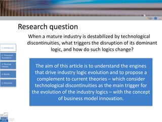 Research questionWhen a mature industryisdestabilized by technologicaldiscontinuities, what triggers the disruption of its dominant logic, and how do suchlogics change? 1. Introduction2. TheoreticalfoundationsThe aim of this article is to understand the engines that drive industry logic evolution and to propose a complement to current theories – which consider technological discontinuities as the main trigger for the evolution of the industry logics – with the concept of business model innovation. 3. The drugindustry4. Results5. Discussion