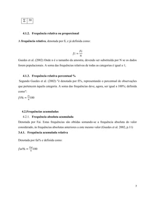 7
∑ 30
4.1.2. Frequência relativa ou proporcional
A frequência relativa, denotada por fi, e já definida como:
𝑓𝑖 =
𝐹𝑖
𝑛
Guedes et al. (2002) Onde n é o tamanho da amostra, devendo ser substituída por N se os dados
forem populacionais. A soma das frequências relativas de todas as categorias é igual a 1;
4.1.3. Frequência relativa percentual %
Segundo Guedes et al. (2002) "é denotada por fi%, representando o percentual de observações
que pertencem àquela categoria. A soma das frequências deve, agora, ser igual a 100%; definida
como":
𝑓𝑖% =
𝐹𝑖
𝑛
100
4.2.Frequências acumuladas
4.2.1. Frequência absoluta acumulada
Denotada por Fai. Estas frequências são obtidas somando-se a frequência absoluta do valor
considerado, às frequências absolutas anteriores a este mesmo valor (Guedes et al. 2002, p.11)
3.4.1. Frequência acumulada relativa
Denotada por fai% e definida como:
𝑓𝑎𝑖% =
𝐹𝑎𝑖
𝑛
100
 