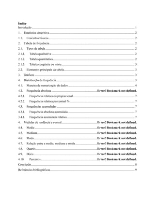 Índice
Introdução ....................................................................................................................................... 1
1. Estatística descritiva ................................................................................................................ 2
1.1. Conceitos básicos................................................................................................................. 2
2. Tabela de frequência................................................................................................................ 2
2.1. Tipos de tabela..................................................................................................................... 2
2.1.1. Tabela qualitativa ............................................................................................................. 2
2.1.2. Tabela quantitativa ........................................................................................................... 2
2.1.3. Tabela congénita ou mista................................................................................................ 3
2.2. Elementos principais da tabela............................................................................................. 3
3. Gráficos ................................................................................................................................... 3
4. Distribuição de frequência....................................................................................................... 3
4.1. Maneira de sumarização de dados ....................................................................................... 4
4.2. Frequência absoluta ............................................................Error! Bookmark not defined.
4.2.1. Frequência relativa ou proporcional................................................................................. 7
4.2.2. Frequência relativa percentual %..................................................................................... 7
4.3. Frequências acumuladas ...................................................................................................... 7
4.3.1. Frequência absoluta acumulada ....................................................................................... 7
3.4.1. Frequência acumulada relativa......................................................................................... 7
4. Medidas de tendência e central...............................................Error! Bookmark not defined.
4.4. Media ..................................................................................Error! Bookmark not defined.
4.5. Mediana...............................................................................Error! Bookmark not defined.
4.6. Moda ...................................................................................Error! Bookmark not defined.
4.7. Relação entre a media, mediana e moda.............................Error! Bookmark not defined.
4.8. Quartis.................................................................................Error! Bookmark not defined.
4.9. Decis ...................................................................................Error! Bookmark not defined.
4.10. Percentis ..........................................................................Error! Bookmark not defined.
Conclusão........................................................................................................................................ 8
Referências bibliográficas............................................................................................................... 9
 