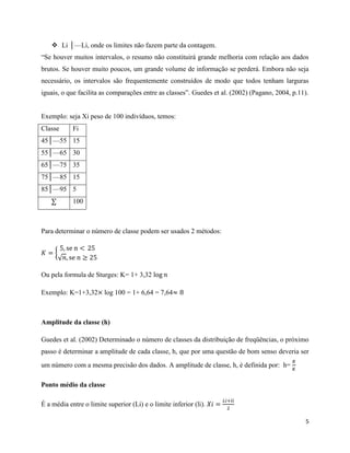 5
 Li │⸻Li, onde os limites não fazem parte da contagem.
“Se houver muitos intervalos, o resumo não constituirá grande melhoria com relação aos dados
brutos. Se houver muito poucos, um grande volume de informação se perderá. Embora não seja
necessário, os intervalos são frequentemente construídos de modo que todos tenham larguras
iguais, o que facilita as comparações entre as classes”. Guedes et al. (2002) (Pagano, 2004, p.11).
Exemplo: seja Xi peso de 100 indivíduos, temos:
Classe Fi
45│⸻55 15
55│⸻65 30
65│⸻75 35
75│⸻85 15
85│⸻95 5
∑ 100
Para determinar o número de classe podem ser usados 2 métodos:
𝐾 = {
5, se n < 25
√𝑛, se n ≥ 25
Ou pela formula de Sturges: K= 1+ 3,32 log 𝑛
Exemplo: K=1+3,32× log 100 = 1+ 6,64 = 7,64≈ 8
Amplitude da classe (h)
Guedes et al. (2002) Determinado o número de classes da distribuição de freqüências, o próximo
passo é determinar a amplitude de cada classe, h, que por uma questão de bom senso deveria ser
um número com a mesma precisão dos dados. A amplitude de classe, h, é definida por: h=
𝑅
𝐾
Ponto médio da classe
É a média entre o limite superior (Li) e o limite inferior (li). 𝑋𝑖 =
𝐿𝑖+𝑙𝑖
2
 