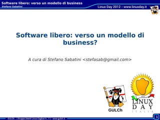 Software libero: verso un modello di business
Stefano Sabatini




           Software libero: verso un modello di
                        business?

                   A cura di Stefano Sabatini <stefasab@gmail.com>




                                                       GULCh
 Cagliari, 2011-10-22
                                                                     1
 