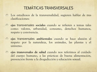 TEMÁTICAS   TRANSVERSALES Los estudiosos de la transversalidad, sugieren hablar de tres clasificaciones: ejes  transversales  sociales  cuando se refieren a temas tales como: valores, urbanidad, consumo, derechos humanos, respeto y convivencia.  ejes  transversales  ambientales  cuando se hace alusión al respeto por la naturaleza, los animales, las plantas y el universo.  ejes transversales de salud  cuando nos referimos al cuidado del cuerpo humano, a las prácticas de buena alimentación, prevención frente a la drogadicción y educación sexual.  