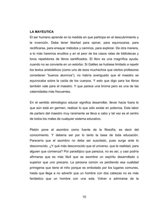 10
LA MAYEUTICA
El ser humano aprende en la medida en que participa en el descubrimiento y
la invención. Debe tener libertad para opinar, para equivocarse, para
rectificarse, para ensayar métodos y caminos, para explorar. De otra manera,
a lo más haremos eruditos y en el peor de los casos ratas de bibliotecas y
loros repetidores de libros santificados. El libro es una magnífica ayuda,
cuando no se convierte en un estorbo. Si Galileo se hubiese limitado a repetir
los textos aristotélicos (como uno de esos muchachos que ciertos profesores
consideran “buenos alumnos”), no habría averiguado que el maestro se
equivocaba sobre la caída de los cuerpos. Y esto que digo para los libros
también vale para el maestro. Y que parece una broma pero es una de las
calamidades más frecuentes.
En el sentido etimológico educar significa desarrollar, llevar hacia fuera lo
que aún está en germen, realizar lo que sólo existe en potencia. Esta labor
de partero del maestro muy raramente se lleva a cabo y tal vez es el centro
de todos los males de cualquier sistema educativo.
Platón pone al asombro como fuente de la filosofía, es decir del
conocimiento. Y debería ser por lo tanto la base de toda educación.
Parecería que el asombro no debe ser suscitado, pues surge ante lo
desconocido. ¿Y qué más desconocido que el universo, que la realidad, para
alguien que comienza? Por paradójico que parezca, no es así, y casi podría
afirmarse que es más fácil que se asombre un espíritu desarrollado o
superior que uno precario. La persona común va perdiendo esa cualidad
primigenia que tiene el niño porque es embotado por los lugares comunes,
hasta que llega a no advertir que un hombre con dos cabezas no es más
fantástico que un hombre con una sola. Volver a admirarse de la
 