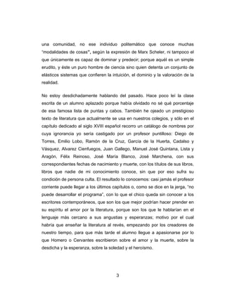 3
una comunidad, no ese individuo politemático que conoce muchas
“modalidades de cosas”, según la expresión de Marx Scheler, ni tampoco el
que únicamente es capaz de dominar y predecir; porque aquél es un simple
erudito, y éste un puro hombre de ciencia sino quien detenta un conjunto de
elásticos sistemas que confieren la intuición, el dominio y la valoración de la
realidad.
No estoy desdichadamente hablando del pasado. Hace poco leí la clase
escrita de un alumno aplazado porque había olvidado no sé qué porcentaje
de esa famosa lista de puntas y cabos. También he ojeado un prestigioso
texto de literatura que actualmente se usa en nuestros colegios, y sólo en el
capítulo dedicado al siglo XVIII español recorro un catálogo de nombres por
cuya ignorancia yo sería castigado por un profesor puntilloso: Diego de
Torres, Emilio Lobo, Ramón de la Cruz, García de la Huerta, Cadalso y
Vásquez, Alvarez Cienfuegos, Juan Gallego, Manuel José Quintana, Lista y
Aragón, Félix Reinoso, José María Blanco, José Marchena, con sus
correspondientes fechas de nacimiento y muerte, con los títulos de sus libros,
libros que nadie de mi conocimiento conoce, sin que por eso sufra su
condición de persona culta. El resultado lo conocemos: casi jamás el profesor
corriente puede llegar a los últimos capítulos o, como se dice en la jerga, “no
puede desarrollar el programa”, con lo que el chico queda sin conocer a los
escritores contemporáneos, que son los que mejor podrían hacer prender en
su espíritu el amor por la literatura, porque son los que le hablarían en el
lenguaje más cercano a sus angustias y esperanzas; motivo por el cual
habría que enseñar la literatura al revés, empezando por los creadores de
nuestro tiempo, para que más tarde el alumno llegue a apasionarse por lo
que Homero o Cervantes escribieron sobre el amor y la muerte, sobre la
desdicha y la esperanza, sobre la soledad y el heroísmo.
 
