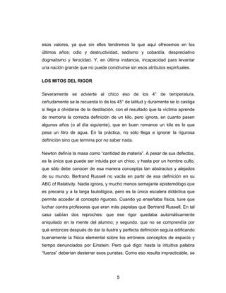 5
esos valores, ya que sin ellos tendremos lo que aquí ofrecemos en los
últimos años; odio y destructividad, sadismo y cobardía, despreciativo
dogmatismo y ferocidad. Y, en última instancia, incapacidad para levantar
una nación grande que no puede construirse sin esos atributos espirituales.
LOS MITOS DEL RIGOR
Severamente se advierte al chico eso de los 4° de temperatura,
ceñudamente se le recuerda lo de los 45° de latitud y duramente se lo castiga
si llega a olvidarse de la destilación, con el resultado que la víctima aprende
de memoria la correcta definición de un kilo, pero ignora, en cuanto pasen
algunos años (o al día siguiente), que en buen romance un kilo es lo que
pesa un litro de agua. En la práctica, no sólo llega a ignorar la rigurosa
definición sino que termina por no saber nada.
Newton definía la masa como “cantidad de materia”. A pesar de sus defectos,
es la única que puede ser intuida por un chico, y hasta por un hombre culto,
que sólo debe conocer de esa manera conceptos tan abstractos y alejados
de su mundo. Bertrand Russell no vacila en partir de esa definición en su
ABC of Relativity. Nadie ignora, y mucho menos semejante epistemólogo que
es precaria y a la larga tautológica, pero es la única escalera didáctica que
permite acceder al concepto riguroso. Cuando yo enseñaba física, tuve que
luchar contra profesores que eran más papistas que Bertrand Russell. En tal
caso cabían dos reproches: que ese rigor quedaba automáticamente
aniquilado en la mente del alumno; y segundo, que no se comprendía por
qué entonces después de dar la ilustre y perfecta definición seguía edificando
buenamente la física elemental sobre los erróneos conceptos de espacio y
tiempo denunciados por Einstein. Pero qué digo: hasta la intuitiva palabra
“fuerza” deberían desterrar esos puristas. Como eso resulta impracticable, se
 