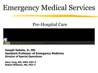 Emergency Medical Services

                       Pre-Hospital Care




Joseph Sabato, Jr, MD
Assistant Professor of Emergency Medicine
Director of Special Operations

Mary Tang, MD, MPH, PGY-3
Robert Williams, MD, PGY-3
 