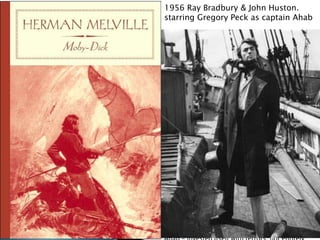 1956 Ray Bradbury & John Huston.
… of these high mortal miseries, carries us at last
among the sourceless primogenitures of the gods;
starring Gregory Peck as captain Ahab
so that, in the face of all the glad, hay-making
suns, and soft-cymballing, round harvest-
moons, we must needs give in to this: that the
gods themselves are not for ever glad. The
ineffaceable, sad birth-mark in the brow of
man, is but the stamp of sorrow in the signers.
Unwittingly here a secret has been divulged, which
perhaps might more properly, in set way, have
been disclosed before. With many other
particulars concerning Ahab, always had it
remained a mystery to some, why it was, that for a
certain period, both before and after the sailing of
the Pequod, he had hidden himself away with such
Grand-Lama-like exclusiveness; and, for that one
interval, sought speechless refuge, as it
were, among the marble senate of the dead.
Captain Peleg's bruited reason for this thing
appeared by no means adequate;
though, indeed, as touching all Ahab's deeper
part, every revelation partook more of significant
darkness than of explanatory light. But, in the
end, it all came out; this one matter did, at least.
That direful mishap was at the bottom of his
temporary recluseness. And not only this, but to
that ever-contracting, dropping circle
ashore, who, for any reason, possessed the
privilege of a less banned approach to him; to that
timid circle the above hinted casualty -
remaining, as it did, moodily unaccounted for by
 