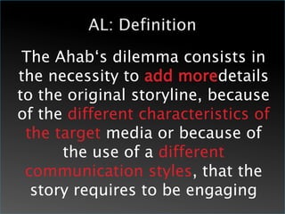The Ahab‘s dilemma consists in
the necessity to add moredetails
to the original storyline, because
of the different characteristics of
 the target media or because of
      the use of a different
 communication styles, that the
  story requires to be engaging
 
