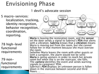 1 devil’s advocate session
5 macro-services:
   localization, tracking,
   identity recognition,
   behavior recognition,
   coordination,
   reporting.
                   Maria is leaving the restoration room, and the sensor
                   on the door sends a signal to Sabrina’s PDA that alerts
                   with a vibration. Sabrina knows that a vibration means
78 high-level      Maria is moving out from the room, but she cannot
functional         follow her in that moment because she must oversee
                   the room.
requirements       [whether Maria leaves the room with other guests or
                   with a caregiver, the alarm would not be sent]
                   Maria is going upstairs in order to reach her private
79 non-            room but when she is on the staircase, she falls.
                   The camera identifies the event and sends warning
functional         signals to caregivers' PDA.
requirements       Sabrina's PDA displays an unknown person is fallen
                   down in the staircase between second and third
                   floors….
 