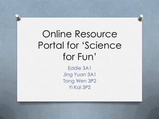 Online Resource
Portal for ‘Science
     for Fun’
       Eddie 3A1
     Jing Yuan 3A1
     Tong Wen 3P2
        Yi Kai 3P2
 