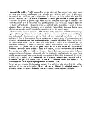 i sindacati, la politica. Perché saranno loro poi ad utilizzarli. Per questo, come primo passo,
lanceremo una grande consultazione con i cittadini per verificare quali sono le dimensioni
fondamentali da considerare per la misurazione del benessere e della qualità della vita delle
persone; vogliamo che i cittadini e le cittadine diventino protagonisti di questo processo.
Metteremo un quesito a questo scopo nella prossima Indagine multiscopo. Chiederemo loro
l’importanza (da 0 a10) di certi aspetti sulla qualità della vita delle persone, ad esempio, il presente
e il futuro dell’ambiente, il sentirsi sicuri nei confronti della criminalità; l’ avere un reddito
adeguato, l’avere un lavoro dignitoso e che ti soddisfa, l’essere felice in amore, l’avere buone
relazioni con parenti e amici, lo stare in buona salute, solo per fare alcuni esempi.
I cittadini diranno la loro. Saranno in 50000 a farlo a marzo nell’ambito dell’indagine multiscopo
aspetti della vita quotidiana. Ma ciò non basta. Come raccomandato dalla Commissione Stieglitz
sarà fondamentale la costituzione di tavoli di confronto tra tutti gli stakeholders a livello
nazionale. Il Cnel si è candidato a farlo e sarà cruciale in questo senso. L’associazionismo sarà
coinvolto. La consultazione sarà ampia anche nella comunità scientifica. Stiamo per costituire
una commissione tecnica che ci affiancherà nella scelta e sintesi degli indicatori per ogni
dimensione. Continuerà il nostro lavoro anche a livello internazionale, siamo già molto attivi in
questo senso. Ma questa sfida si può però vincere se non è solo nostra, se è accolta dalla
comunità scientifica, dalla politica e dalle parti sociali, dall’associazionismo, dai cittadini;
deve essere una sfida per tutti che dovremo vincere insieme. Insomma, questi indicatori
metteranno al centro le esigenze e la qualità della vita dei cittadini e delle cittadine del nostro Paese,
nonché la situazione dell’ecosistema, tenendo conto di tutte le dimensioni fondamentali del vivere e
di tutti i soggetti sociali. Il percorso darà voce ai cittadini e ai loro rappresentanti, sarà per
definizione un percorso democratico, e ciò si evidenzierà anche nel modo in cui
comunicheremo i dati, il più semplice possibile, accessibile a tutti.
Questo per noi è costruire l’informazione statistica bene pubblico, utile alla collettività e volta a
soddisfare gli interessi dei cittadini. Mettere al centro i bisogni dei cittadini, misurare il
benessere globale e la qualità della vita, ma fare tutto ciò con un processo condiviso.
 