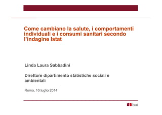 Linda Laura Sabbadini
Direttore dipartimento statistiche sociali e
ambientali
Roma, 10 luglio 2014
Come cambiano la salute, i comportamenti
individuali e i consumi sanitari secondo
l’indagine Istat
 