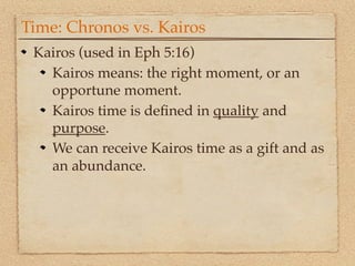 Time: Chronos vs. Kairos
 Kairos (used in Eph 5:16)
   Kairos means: the right moment, or an
   opportune moment.
   Kairos time is deﬁned in quality and
   purpose.
   We can receive Kairos time as a gift and as
   an abundance.
 