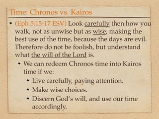 Time: Chronos vs. Kairos
 (Eph 5:15-17 ESV) Look carefully then how you
 walk, not as unwise but as wise, making the
 best use of the time, because the days are evil.
 Therefore do not be foolish, but understand
 what the will of the Lord is.
    We can redeem Chronos time into Kairos
    time if we:
       Live carefully, paying attention.
       Make wise choices.
       Discern God’s will, and use our time
       accordingly.
 
