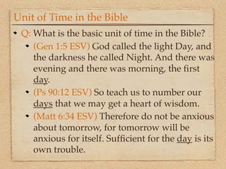 Unit of Time in the Bible
 Q: What is the basic unit of time in the Bible?
    (Gen 1:5 ESV) God called the light Day, and
    the darkness he called Night. And there was
    evening and there was morning, the ﬁrst
    day.
    (Ps 90:12 ESV) So teach us to number our
    days that we may get a heart of wisdom.
    (Matt 6:34 ESV) Therefore do not be anxious
    about tomorrow, for tomorrow will be
    anxious for itself. Sufﬁcient for the day is its
    own trouble.
 