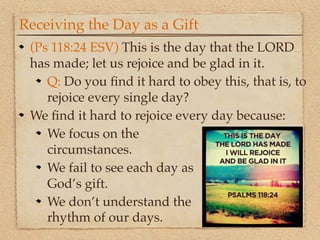 Receiving the Day as a Gift
 (Ps 118:24 ESV) This is the day that the LORD
 has made; let us rejoice and be glad in it.
    Q: Do you ﬁnd it hard to obey this, that is, to
    rejoice every single day?
 We ﬁnd it hard to rejoice every day because:
    We focus on the
    circumstances.
    We fail to see each day as
    God’s gift.
    We don’t understand the
    rhythm of our days.
 