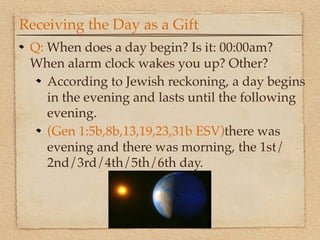 Receiving the Day as a Gift
 Q: When does a day begin? Is it: 00:00am?
 When alarm clock wakes you up? Other?
    According to Jewish reckoning, a day begins
    in the evening and lasts until the following
    evening.
    (Gen 1:5b,8b,13,19,23,31b ESV)there was
    evening and there was morning, the 1st/
    2nd/3rd/4th/5th/6th day.
 