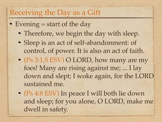 Receiving the Day as a Gift
 Evening = start of the day
   Therefore, we begin the day with sleep.
   Sleep is an act of self-abandonment: of
   control, of power. It is also an act of faith.
   (Ps 3:1,5 ESV) O LORD, how many are my
   foes! Many are rising against me; ... I lay
   down and slept; I woke again, for the LORD
   sustained me.
   (Ps 4:8 ESV) In peace I will both lie down
   and sleep; for you alone, O LORD, make me
   dwell in safety.
 