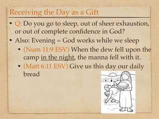 Receiving the Day as a Gift
 Q: Do you go to sleep, out of sheer exhaustion,
 or out of complete conﬁdence in God?
 Also: Evening = God works while we sleep
    (Num 11:9 ESV) When the dew fell upon the
    camp in the night, the manna fell with it.
    (Matt 6:11 ESV) Give us this day our daily
    bread
 