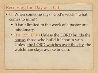 Receiving the Day as a Gift
 Q: When someone says “God’s work,” what
 comes to mind?
    It isn’t limited to the work of a pastor or a
    missionary.
    (Ps 127:1 ESV) Unless the LORD builds the
    house, those who build it labor in vain.
    Unless the LORD watches over the city, the
    watchman stays awake in vain.
 
