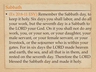 Sabbath
 (Ex 20:8-11 ESV) Remember the Sabbath day, to
 keep it holy. Six days you shall labor, and do all
 your work, but the seventh day is a Sabbath to
 the LORD your God. On it you shall not do any
 work, you, or your son, or your daughter, your
 male servant, or your female servant, or your
 livestock, or the sojourner who is within your
 gates. For in six days the LORD made heaven
 and earth, the sea, and all that is in them, and
 rested on the seventh day. Therefore the LORD
 blessed the Sabbath day and made it holy.
 