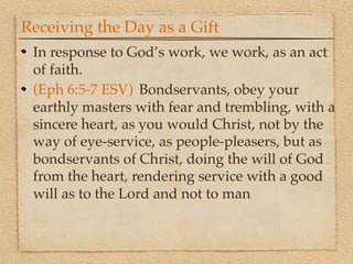 Receiving the Day as a Gift
 In response to God’s work, we work, as an act
 of faith.
 (Eph 6:5-7 ESV) !Bondservants, obey your
 earthly masters with fear and trembling, with a
 sincere heart, as you would Christ, not by the
 way of eye-service, as people-pleasers, but as
 bondservants of Christ, doing the will of God
 from the heart, rendering service with a good
 will as to the Lord and not to man
 