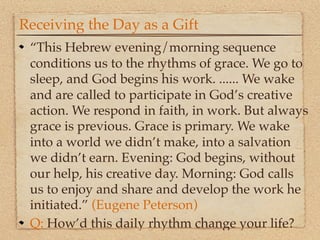 Receiving the Day as a Gift
 “This Hebrew evening/morning sequence
 conditions us to the rhythms of grace. We go to
 sleep, and God begins his work. ...... We wake
 and are called to participate in God’s creative
 action. We respond in faith, in work. But always
 grace is previous. Grace is primary. We wake
 into a world we didn’t make, into a salvation
 we didn’t earn. Evening: God begins, without
 our help, his creative day. Morning: God calls
 us to enjoy and share and develop the work he
 initiated.” (Eugene Peterson)
 Q: How’d this daily rhythm change your life?
 