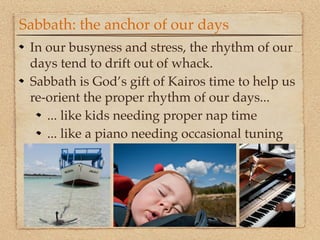 Sabbath: the anchor of our days
 In our busyness and stress, the rhythm of our
 days tend to drift out of whack.
 Sabbath is God’s gift of Kairos time to help us
 re-orient the proper rhythm of our days...
    ... like kids needing proper nap time
    ... like a piano needing occasional tuning
 